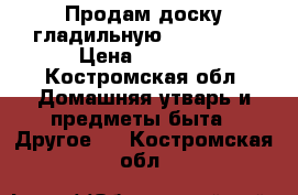 Продам доску гладильную Dogrular  › Цена ­ 2 000 - Костромская обл. Домашняя утварь и предметы быта » Другое   . Костромская обл.